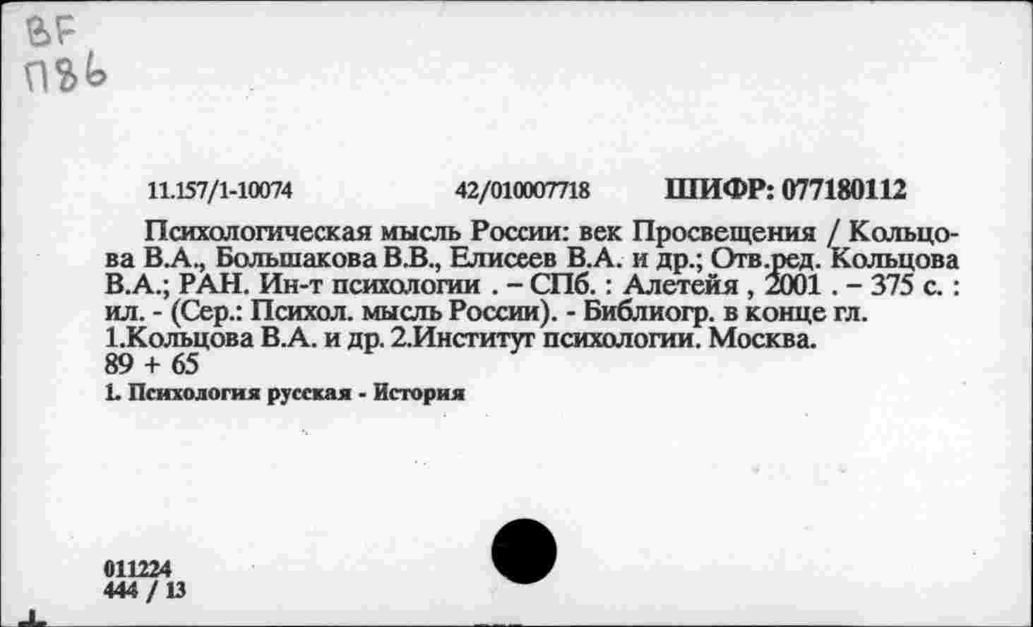 ﻿в?
11.157/1-10074	42/010007718 ШИФР: 077180112
Психологическая мысль России: век Просвещения / Кольцова В.А., Большакова В.В., Елисеев В.А. и др.; Отв.ред. Кольцова В.А.; РАН. Ин-т психологии . - СПб.: Алетейя , 2001 . - 375 с. : ил. - (Сер.: Психол. мысль России). - Библиогр. в конце гл. 1.Кольцова В.А. и др. 2.Институг психологии. Москва.
89 + 65
1. Психология русская - История
011224 444/13